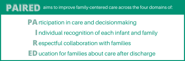 PAIRED aims to improve family-centered care across the four domains of: participation in care and decision-making, individual recognition of each infant and family, respectful collaboration with families, and education for families about care after discharge,