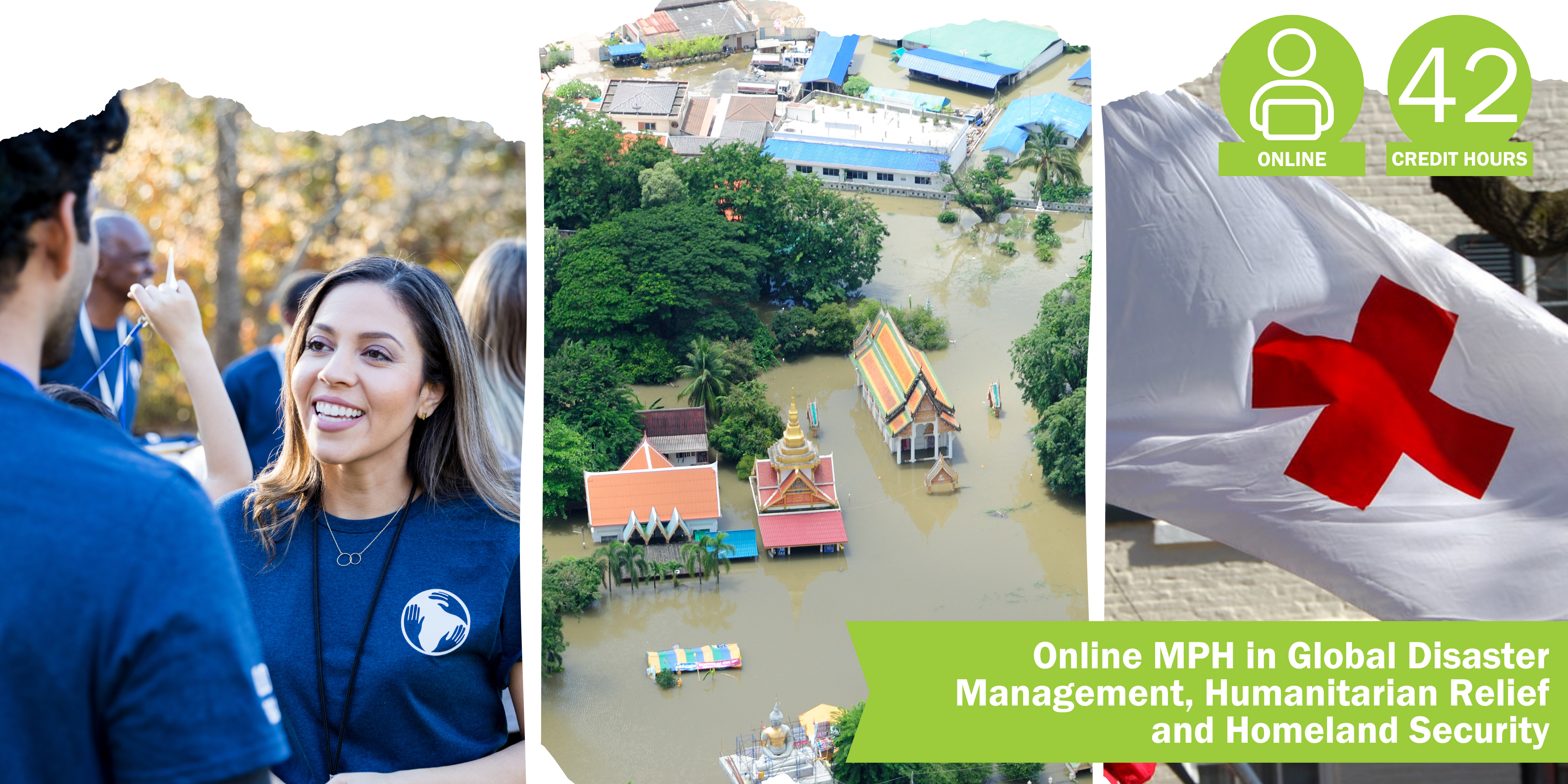 A collage of three decorative images depicting global disaster management, humanitarian relief and homeland security with the title “Online MPH in Global Disaster Management, Humanitarian Relief & Homeland Security” and text “Online” course format and “42 credit hours".